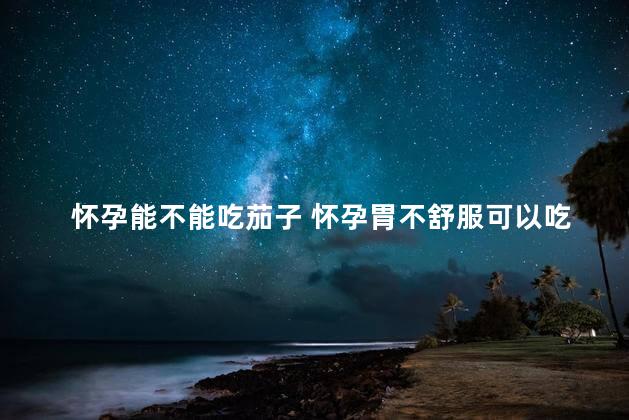 怀孕能不能吃茄子 怀孕胃不舒服可以吃茄子吗
